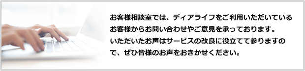 お客様相談室では、ディアライフ by RENOSYをご利用いただいているお客様からお問い合わせやご意見を承っております。
						いただいたお声はサービスの改良に役立てて参りますので、ぜひ皆様のお声をおきかせください。