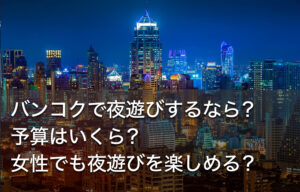 バンコクで夜遊びするなら？予算はいくら？女性でも夜遊びを楽しめる？